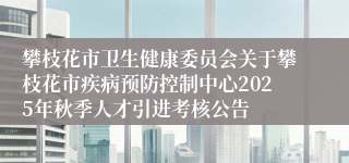 攀枝花市卫生健康委员会关于攀枝花市疾病预防控制中心2025年秋季人才引进考核公告
