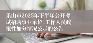 乐山市2025年下半年公开考试招聘事业单位 工作人员政策性加分情况公示的公告