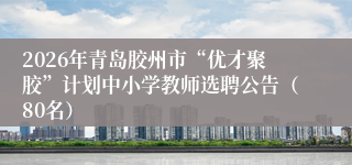 2026年青岛胶州市“优才聚胶”计划中小学教师选聘公告（80名）