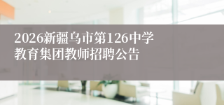 2026新疆乌市第126中学教育集团教师招聘公告