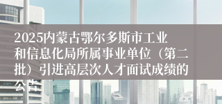 2025内蒙古鄂尔多斯市工业和信息化局所属事业单位（第二批）引进高层次人才面试成绩的公告