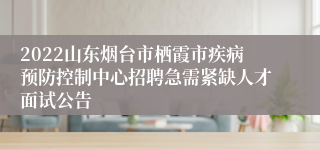 2022山东烟台市栖霞市疾病预防控制中心招聘急需紧缺人才面试公告