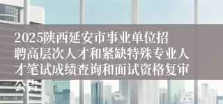 2025陕西延安市事业单位招聘高层次人才和紧缺特殊专业人才笔试成绩查询和面试资格复审公告