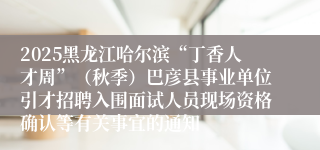 2025黑龙江哈尔滨“丁香人才周”(秋季)巴彦县事业单位引才招聘入围面试人员现场资格确认等有关事宜的通知