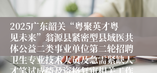 2025广东韶关“粤聚英才粤见未来”翁源县紧密型县域医共体公益二类事业单位第二轮招聘卫生专业技术人员及急需紧缺人才笔试成绩及资格复审相关工作公告