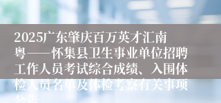 2025广东肇庆百万英才汇南粤――怀集县卫生事业单位招聘工作人员考试综合成绩、入围体检人员名单及体检考察有关事项公告
