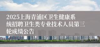 2025上海青浦区卫生健康系统招聘卫生类专业技术人员第三轮成绩公告