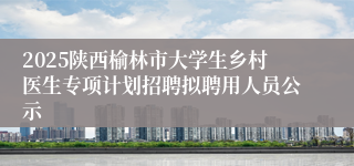 2025陕西榆林市大学生乡村医生专项计划招聘拟聘用人员公示