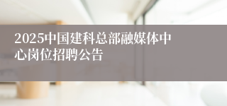 2025中国建科总部融媒体中心岗位招聘公告