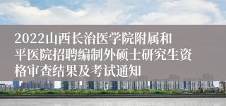 2022山西长治医学院附属和平医院招聘编制外硕士研究生资格审查结果及考试通知