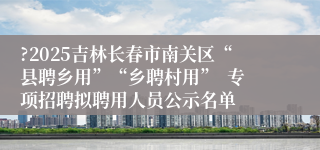 ?2025吉林长春市南关区“县聘乡用”“乡聘村用”  专项招聘拟聘用人员公示名单
