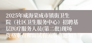 2025年威海荣成市镇街卫生院（社区卫生服务中心）招聘基层医疗服务人员(第二批)现场资格审查和面试有关事宜通知