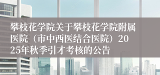攀枝花学院关于攀枝花学院附属医院(市中西医结合医院)2025年秋季引才考核的公告
