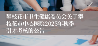 攀枝花市卫生健康委员会关于攀枝花市中心医院2025年秋季引才考核的公告