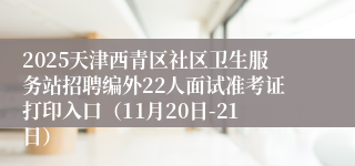 2025天津西青区社区卫生服务站招聘编外22人面试准考证打印入口(11月20日-21日)
