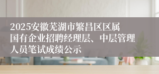 2025安徽芜湖市繁昌区区属国有企业招聘经理层、中层管理人员笔试成绩公示
