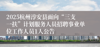 2025杭州淳安县面向“三支一扶”计划服务人员招聘事业单位工作人员1人公告