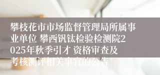 攀枝花市市场监督管理局所属事业单位 攀西钒钛检验检测院2025年秋季引才 资格审查及考核测评相关事宜的公告