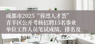 成都市2025“蓉漂人才荟”青羊区公开考核招聘15名事业单位工作人员笔试成绩、排名及进入资格审查有关事项的公告