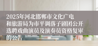 2025年河北邯郸市文化广电和旅游局为市平调落子剧团公开选聘戏曲演员及演奏员资格复审的公告