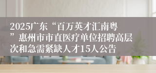 2025广东“百万英才汇南粤”惠州市市直医疗单位招聘高层次和急需紧缺人才15人公告