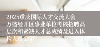 2025重庆国际人才交流大会万盛经开区事业单位考核招聘高层次和紧缺人才总成绩及进入体检人员公示