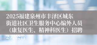 2025福建泉州市丰泽区城东街道社区卫生服务中心编外人员(康复医生、精神科医生)招聘2人公告