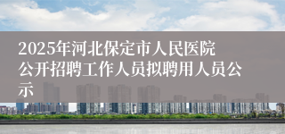 2025年河北保定市人民医院公开招聘工作人员拟聘用人员公示