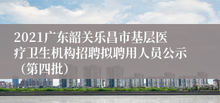 2021广东韶关乐昌市基层医疗卫生机构招聘拟聘用人员公示（第四批）