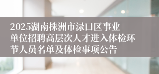 2025湖南株洲市渌口区事业单位招聘高层次人才进入体检环节人员名单及体检事项公告