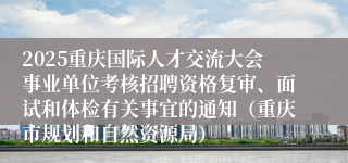 2025重庆国际人才交流大会事业单位考核招聘资格复审、面试和体检有关事宜的通知（重庆市规划和自然资源局）