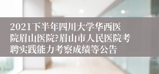 2021下半年四川大学华西医院眉山医院?眉山市人民医院考聘实践能力考察成绩等公告