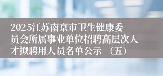 2025江苏南京市卫生健康委员会所属事业单位招聘高层次人才拟聘用人员名单公示 (五)