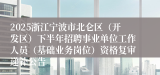 2025浙江宁波市北仑区（开发区）下半年招聘事业单位工作人员（基础业务岗位）资格复审递补公告