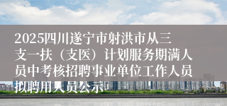 2025四川遂宁市射洪市从三支一扶（支医）计划服务期满人员中考核招聘事业单位工作人员拟聘用人员公示