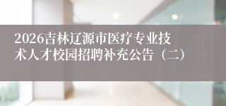 2026吉林辽源市医疗专业技术人才校园招聘补充公告（二）