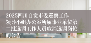 2025四川自贡市委巡察工作领导小组办公室所属事业单位第二批选调工作人员取消选调岗位的公告
