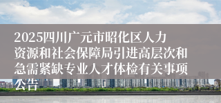 2025四川广元市昭化区人力资源和社会保障局引进高层次和急需紧缺专业人才体检有关事项公告