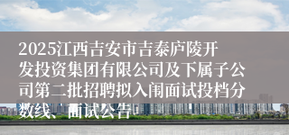 2025江西吉安市吉泰庐陵开发投资集团有限公司及下属子公司第二批招聘拟入闱面试投档分数线、面试公告