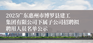 2025广东惠州市博罗县建工集团有限公司下属子公司招聘拟聘用人员名单公示