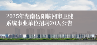 2025年湖南岳阳临湘市卫健系统事业单位招聘20人公告