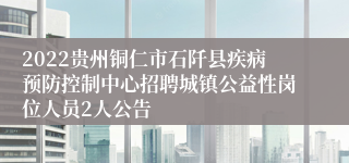 2022贵州铜仁市石阡县疾病预防控制中心招聘城镇公益性岗位人员2人公告