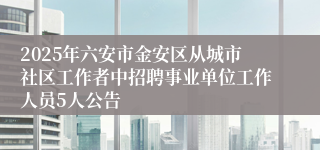 2025年六安市金安区从城市社区工作者中招聘事业单位工作人员5人公告