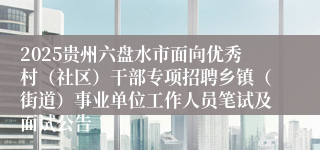 2025贵州六盘水市面向优秀村(社区)干部专项招聘乡镇(街道)事业单位工作人员笔试及面试公告