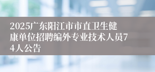 2025广东阳江市市直卫生健康单位招聘编外专业技术人员74人公告