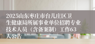 2025山东枣庄市台儿庄区卫生健康局所属事业单位招聘专业技术人员（含备案制）工作63人公告
