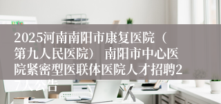 2025河南南阳市康复医院(第九人民医院) 南阳市中心医院紧密型医联体医院人才招聘27人公告