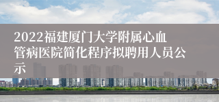2022福建厦门大学附属心血管病医院简化程序拟聘用人员公示