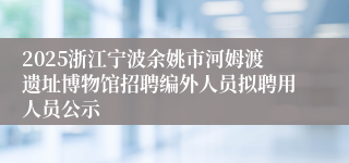 2025浙江宁波余姚市河姆渡遗址博物馆招聘编外人员拟聘用人员公示