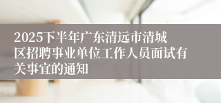 2025下半年广东清远市清城区招聘事业单位工作人员面试有关事宜的通知